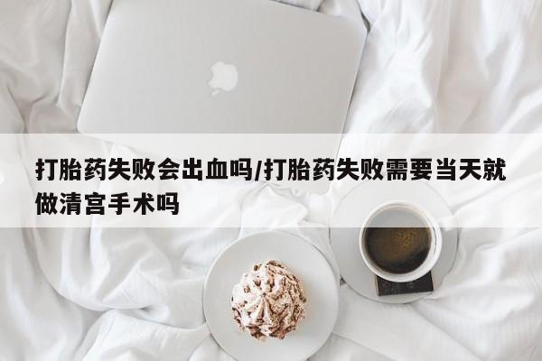 网上打胎药专门卖店打胎药失败会出血吗/打胎药失败需要当天就做清宫手术吗