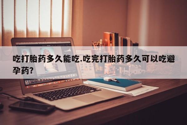 网上打胎药专门卖店吃打胎药多久能吃.吃完打胎药多久可以吃避孕药？