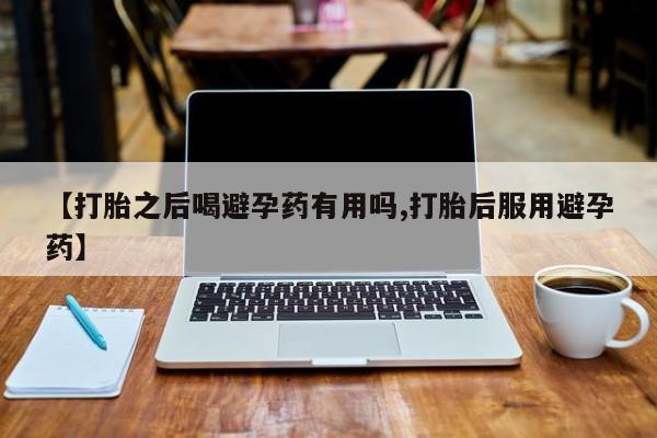 网上打胎药专门卖店【打胎之后喝避孕药有用吗,打胎后服用避孕药】