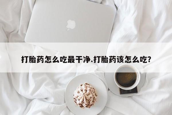 网上打胎药专门卖店打胎药怎么吃最干净.打胎药该怎么吃？
