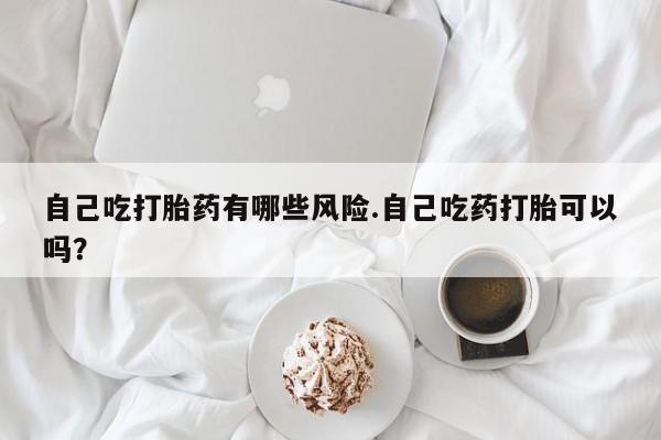 网上打胎药专门卖店自己吃打胎药有哪些风险.自己吃药打胎可以吗？