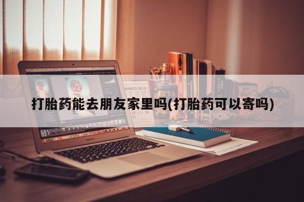 网上打胎药专门卖店打胎药能去朋友家里吗(打胎药可以寄吗)