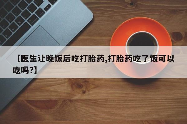 网上打胎药专门卖店【医生让晚饭后吃打胎药,打胎药吃了饭可以吃吗?】