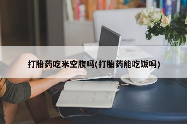 网上打胎药专门卖店打胎药吃米空腹吗(打胎药能吃饭吗)