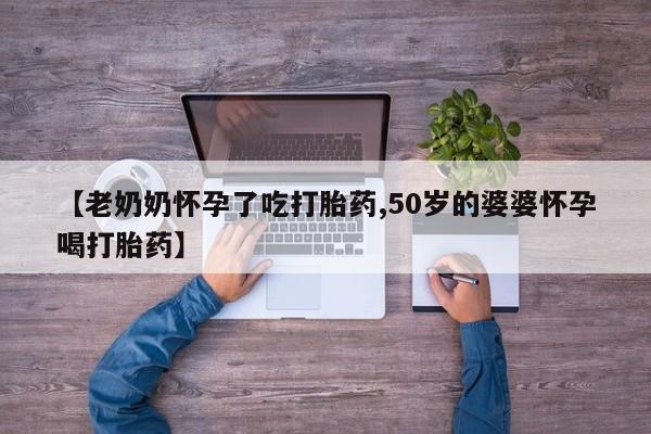 网上打胎药专门卖店【老奶奶怀孕了吃打胎药,50岁的婆婆怀孕喝打胎药】