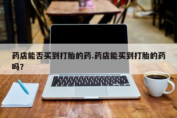 网上打胎药专门卖店药店能否买到打胎的药.药店能买到打胎的药吗？