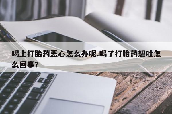 网上打胎药专门卖店喝上打胎药恶心怎么办呢.喝了打胎药想吐怎么回事？