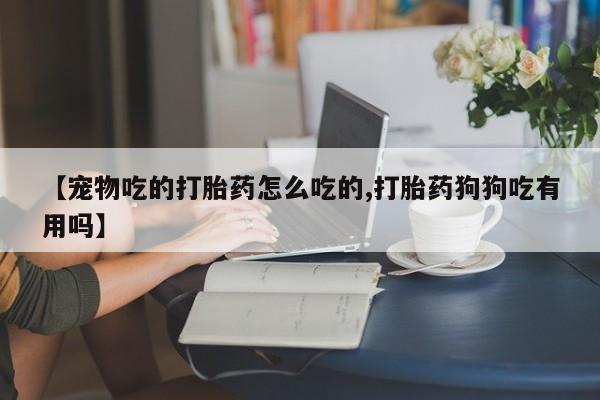 网上打胎药专门卖店【宠物吃的打胎药怎么吃的,打胎药狗狗吃有用吗】