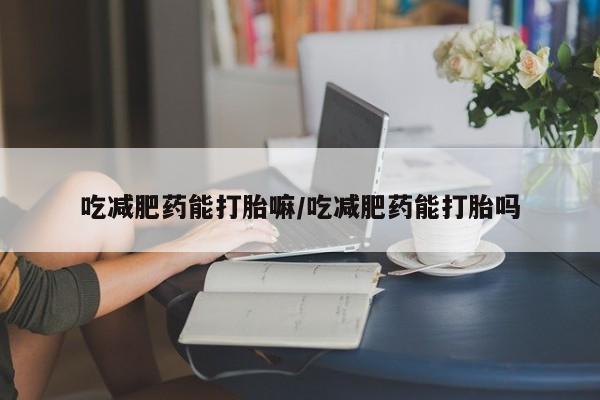 网上打胎药专门卖店吃减肥药能打胎嘛/吃减肥药能打胎吗