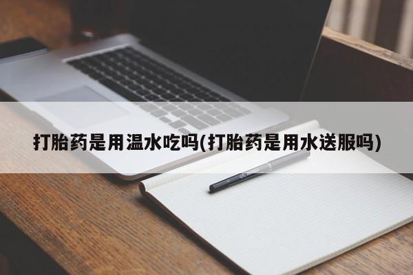 网上打胎药专门卖店打胎药是用温水吃吗(打胎药是用水送服吗)