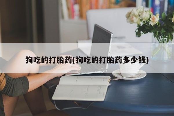 网上打胎药专门卖店狗吃的打胎药(狗吃的打胎药多少钱)