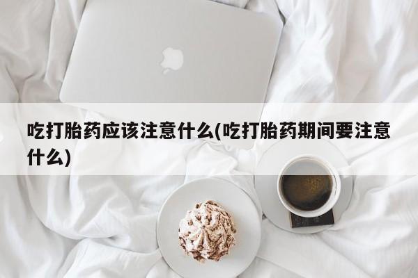 网上打胎药专门卖店吃打胎药应该注意什么(吃打胎药期间要注意什么)