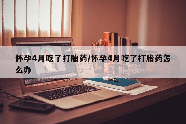 网上打胎药专门卖店怀孕4月吃了打胎药/怀孕4月吃了打胎药怎么办