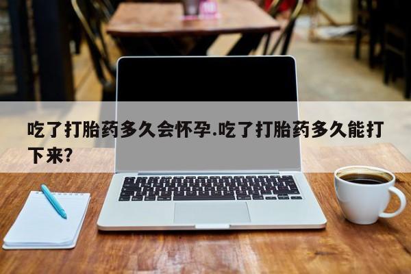 网上打胎药专门卖店吃了打胎药多久会怀孕.吃了打胎药多久能打下来？