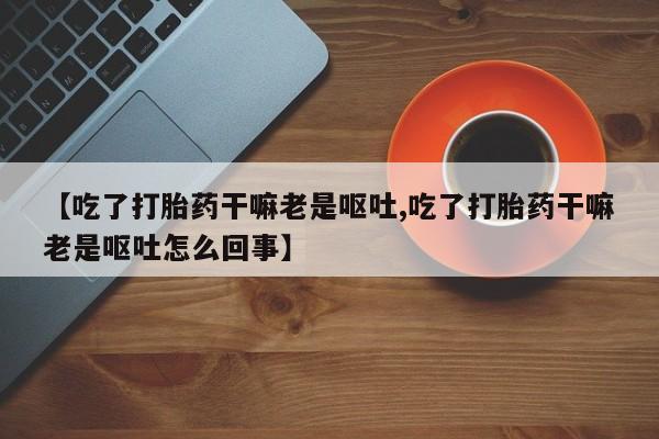 网上打胎药专门卖店【吃了打胎药干嘛老是呕吐,吃了打胎药干嘛老是呕吐怎么回事】