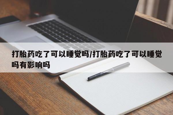 网上打胎药专门卖店打胎药吃了可以睡觉吗/打胎药吃了可以睡觉吗有影响吗