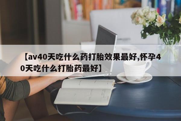 网上打胎药专门卖店【av40天吃什么药打胎效果最好,怀孕40天吃什么打胎药最好】