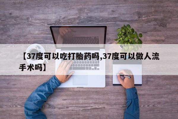 网上打胎药专门卖店【37度可以吃打胎药吗,37度可以做人流手术吗】