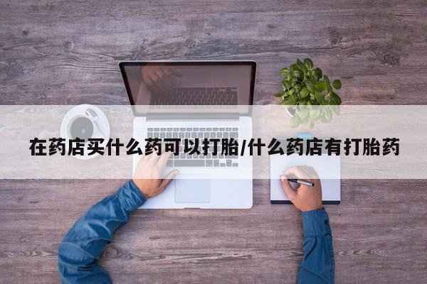 网上打胎药专门卖店在药店买什么药可以打胎/什么药店有打胎药
