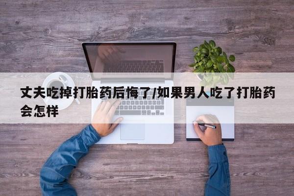 网上打胎药专门卖店丈夫吃掉打胎药后悔了/如果男人吃了打胎药会怎样