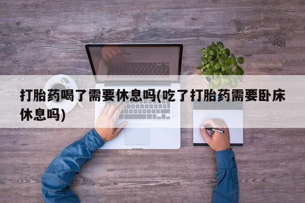 网上打胎药专门卖店打胎药喝了需要休息吗(吃了打胎药需要卧床休息吗)