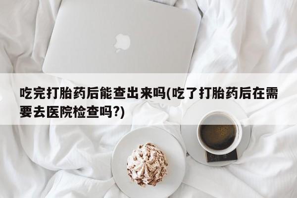 网上打胎药专门卖店吃完打胎药后能查出来吗(吃了打胎药后在需要去医院检查吗?)