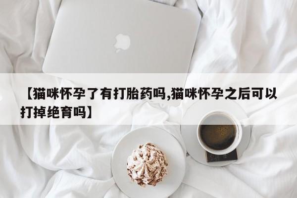 网上打胎药专门卖店【猫咪怀孕了有打胎药吗,猫咪怀孕之后可以打掉绝育吗】