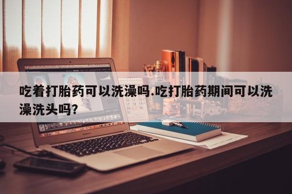 网上打胎药专门卖店吃着打胎药可以洗澡吗.吃打胎药期间可以洗澡洗头吗？