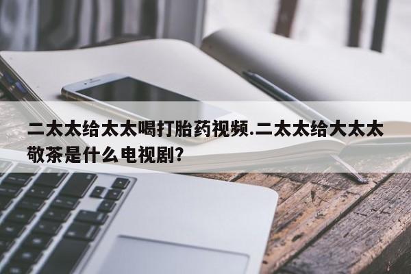 网上打胎药专门卖店二太太给太太喝打胎药视频.二太太给大太太敬茶是什么电视剧？