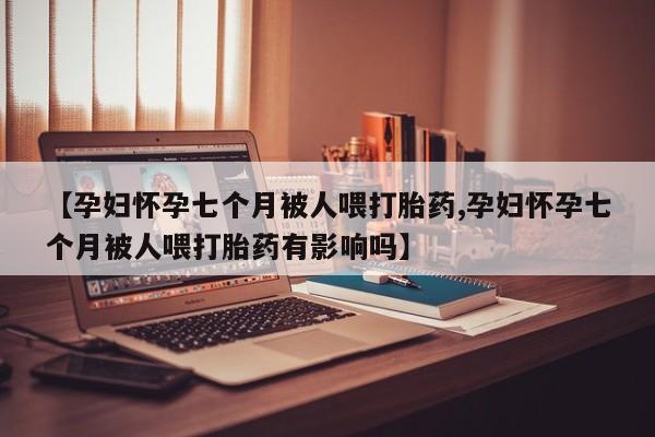 网上打胎药专门卖店【孕妇怀孕七个月被人喂打胎药,孕妇怀孕七个月被人喂打胎药有影响吗】