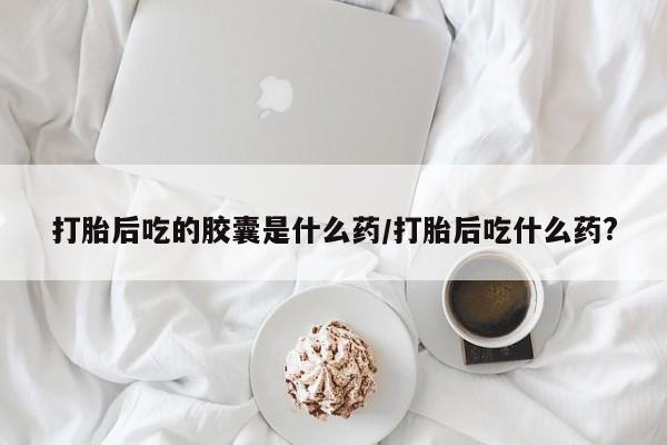 网上打胎药专门卖店打胎后吃的胶囊是什么药/打胎后吃什么药?