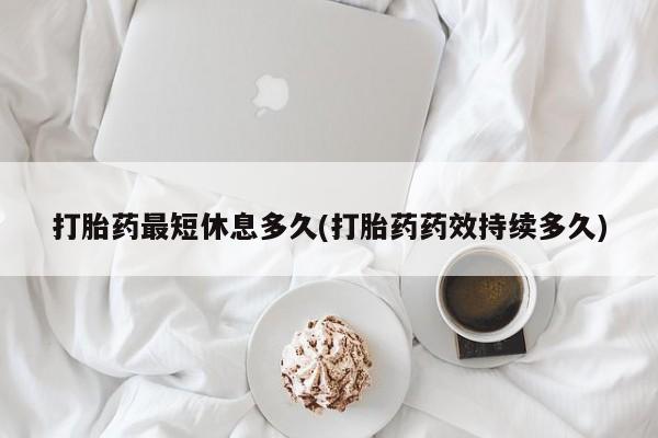 网上打胎药专门卖店打胎药最短休息多久(打胎药药效持续多久)