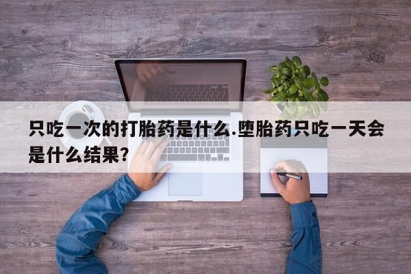 网上打胎药专门卖店只吃一次的打胎药是什么.堕胎药只吃一天会是什么结果？