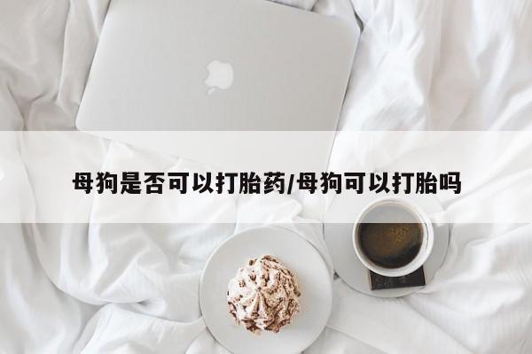 网上打胎药专门卖店母狗是否可以打胎药/母狗可以打胎吗
