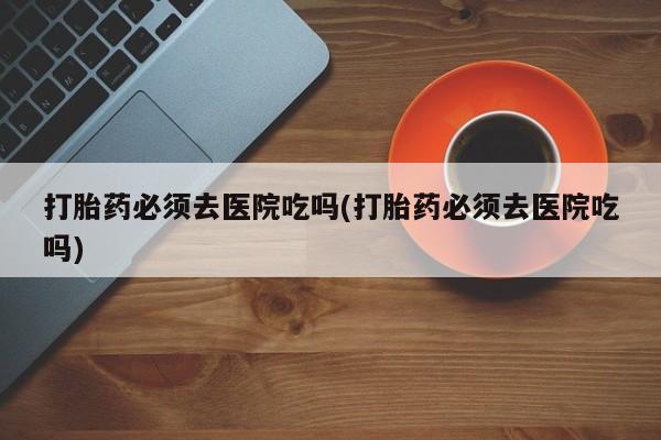 网上打胎药专门卖店打胎药必须去医院吃吗(打胎药必须去医院吃吗)