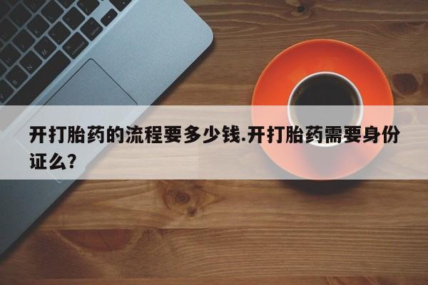 网上打胎药专门卖店开打胎药的流程要多少钱.开打胎药需要身份证么？