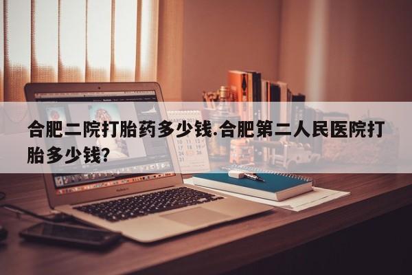 网上打胎药专门卖店合肥二院打胎药多少钱.合肥第二人民医院打胎多少钱？