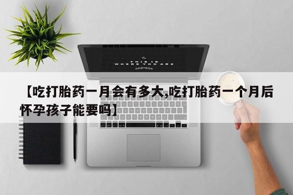 网上打胎药专门卖店【吃打胎药一月会有多大,吃打胎药一个月后怀孕孩子能要吗】