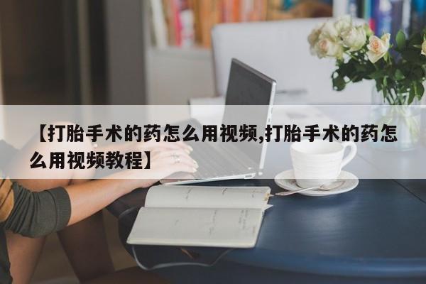 网上打胎药专门卖店【打胎手术的药怎么用视频,打胎手术的药怎么用视频教程】