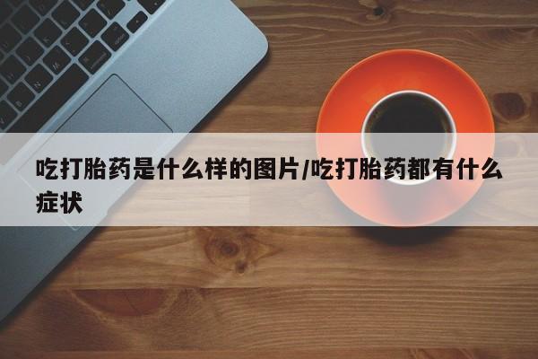 网上打胎药专门卖店吃打胎药是什么样的图片/吃打胎药都有什么症状