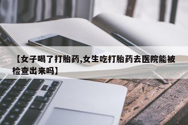 网上打胎药专门卖店【女子喝了打胎药,女生吃打胎药去医院能被检查出来吗】