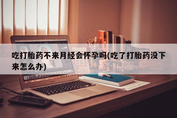 网上打胎药专门卖店吃打胎药不来月经会怀孕吗(吃了打胎药没下来怎么办)