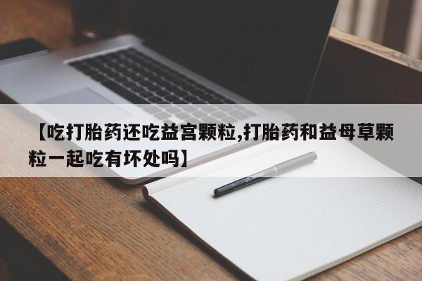 网上打胎药专门卖店【吃打胎药还吃益宫颗粒,打胎药和益母草颗粒一起吃有坏处吗】