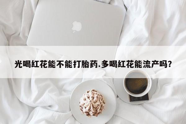 网上打胎药专门卖店光喝红花能不能打胎药.多喝红花能流产吗？