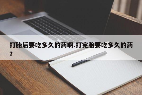 网上打胎药专门卖店打胎后要吃多久的药啊.打完胎要吃多久的药？