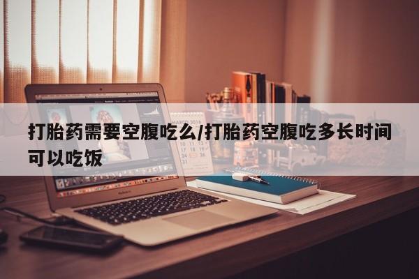 网上打胎药专门卖店打胎药需要空腹吃么/打胎药空腹吃多长时间可以吃饭