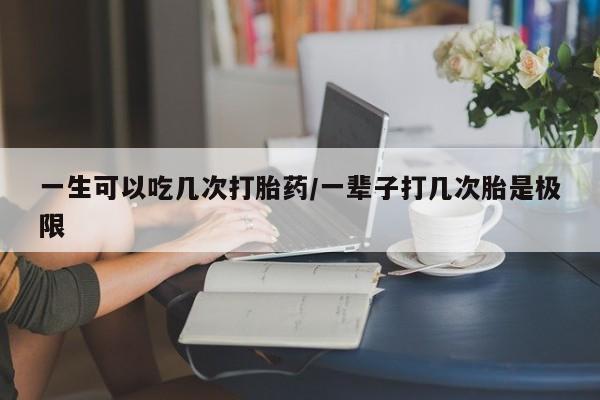 网上打胎药专门卖店一生可以吃几次打胎药/一辈子打几次胎是极限