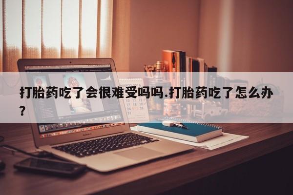 网上打胎药专门卖店打胎药吃了会很难受吗吗.打胎药吃了怎么办？