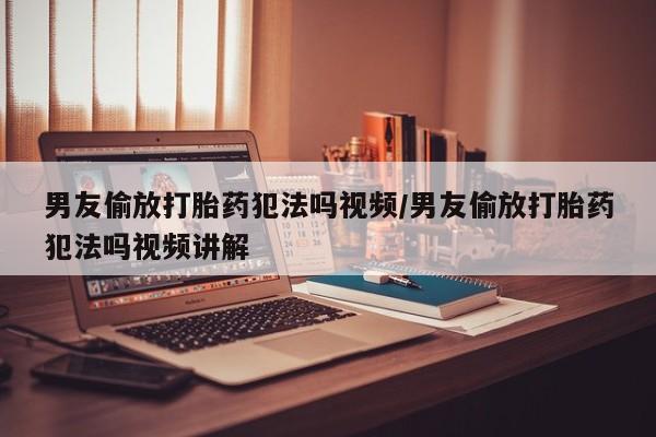 网上打胎药专门卖店男友偷放打胎药犯法吗视频/男友偷放打胎药犯法吗视频讲解