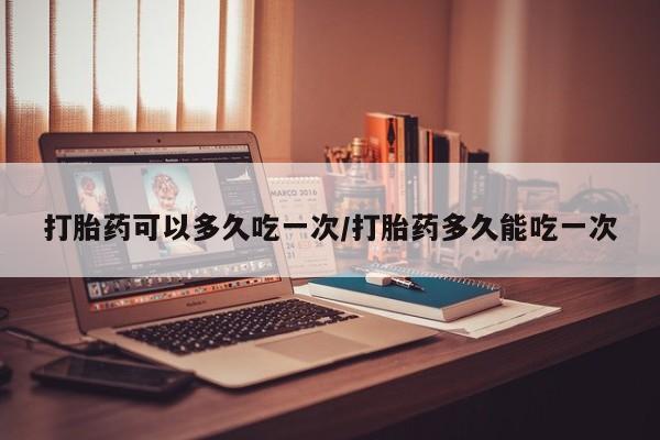 网上打胎药专门卖店打胎药可以多久吃一次/打胎药多久能吃一次